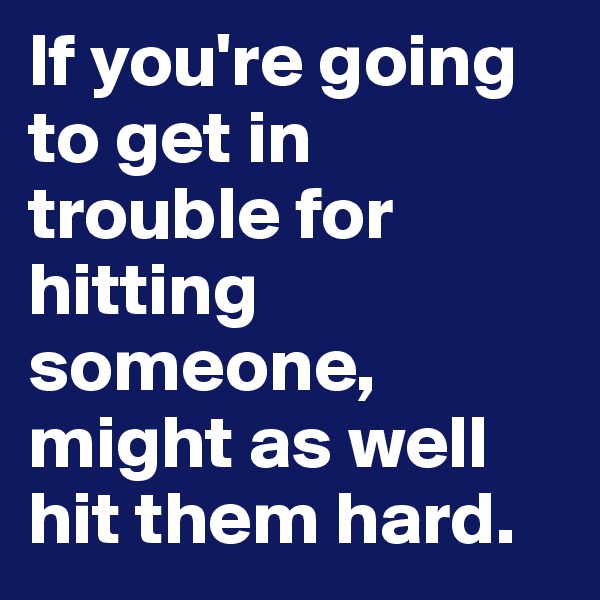 If you're going to get in trouble for hitting someone, might as well hit them hard.