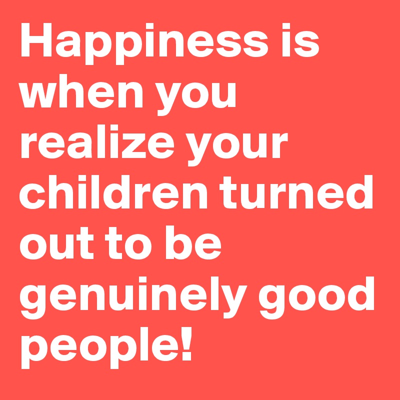 Happiness is when you realize your children turned out to be genuinely good people!