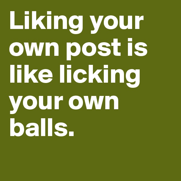 Liking your own post is like licking your own balls.
