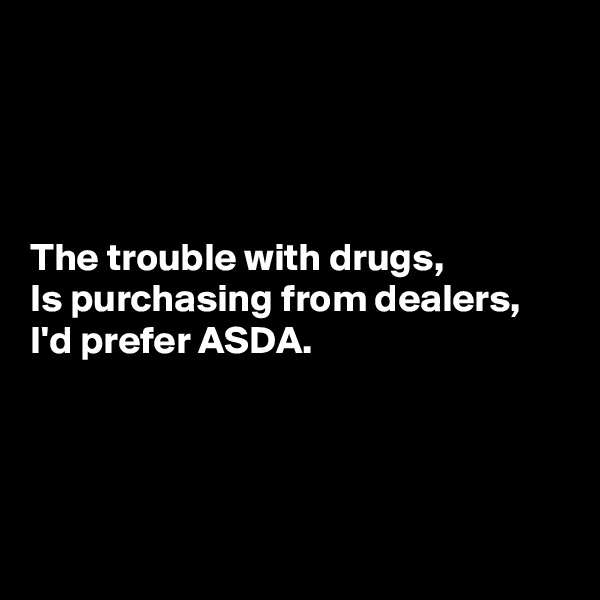 




The trouble with drugs,
Is purchasing from dealers,
I'd prefer ASDA.




