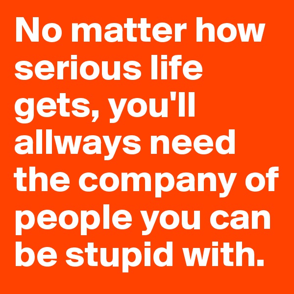 No matter how serious life gets, you'll allways need the company of people you can be stupid with.