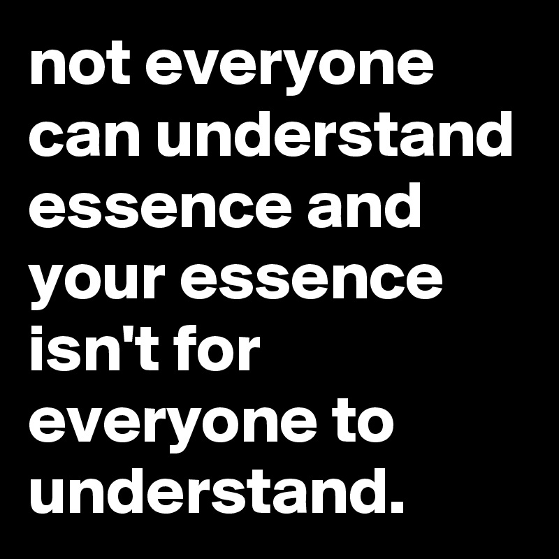 not everyone can understand essence and your essence isn't for everyone to understand.