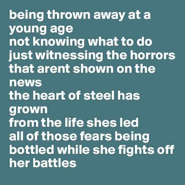 being thrown away at a young age
not knowing what to do
just witnessing the horrors
that arent shown on the news
the heart of steel has grown
from the life shes led
all of those fears being bottled while she fights off her battles