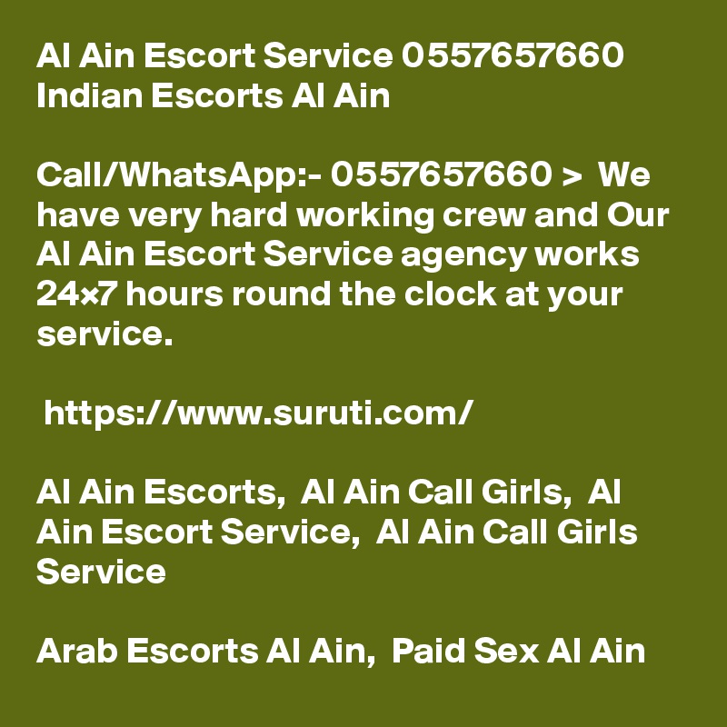 Al Ain Escort Service 0557657660 Indian Escorts Al Ain	

Call/WhatsApp:- 0557657660 >  We have very hard working crew and Our Al Ain Escort Service agency works 24×7 hours round the clock at your service. 

 https://www.suruti.com/

Al Ain Escorts,  Al Ain Call Girls,  Al Ain Escort Service,  Al Ain Call Girls Service

Arab Escorts Al Ain,  Paid Sex Al Ain