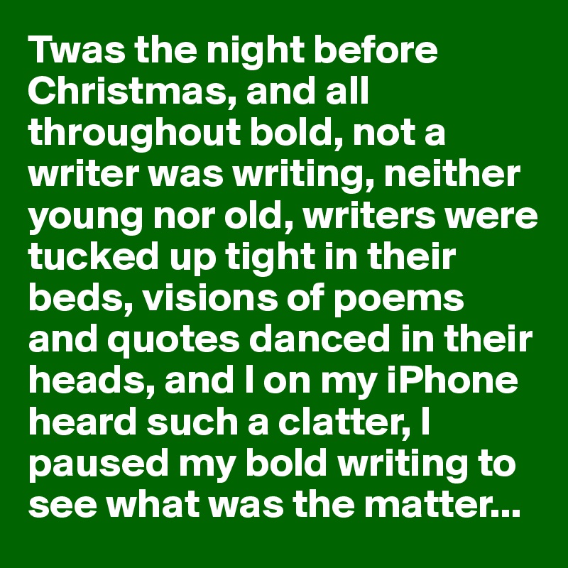 Twas the night before Christmas, and all throughout bold, not a writer was writing, neither young nor old, writers were tucked up tight in their beds, visions of poems and quotes danced in their heads, and I on my iPhone heard such a clatter, I paused my bold writing to see what was the matter...