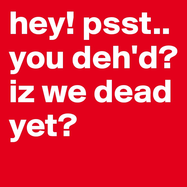 hey! psst.. you deh'd? iz we dead yet?