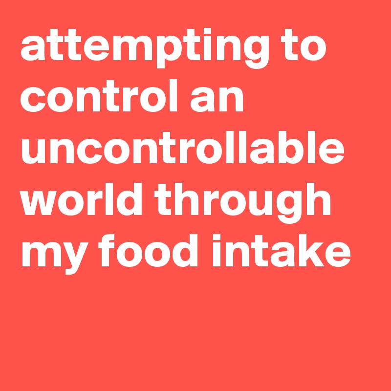 attempting to control an uncontrollable world through my food intake
