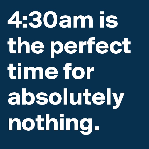 4:30am is the perfect time for absolutely nothing.