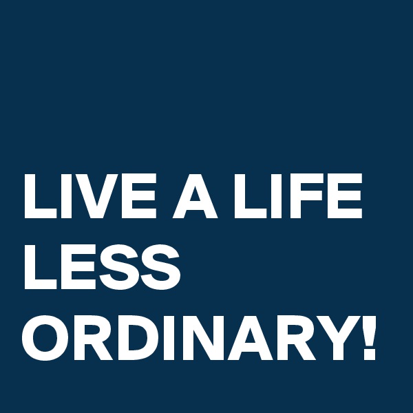 

LIVE A LIFE LESS ORDINARY!
