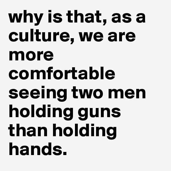 why is that, as a culture, we are more comfortable seeing two men holding guns than holding hands. 