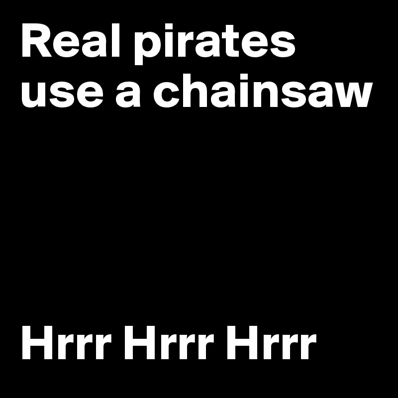 Real pirates use a chainsaw 




Hrrr Hrrr Hrrr