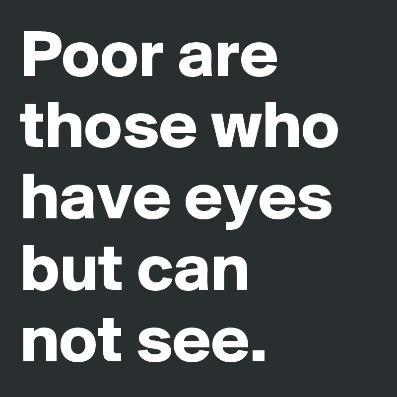 Poor are those who have eyes but can not see.