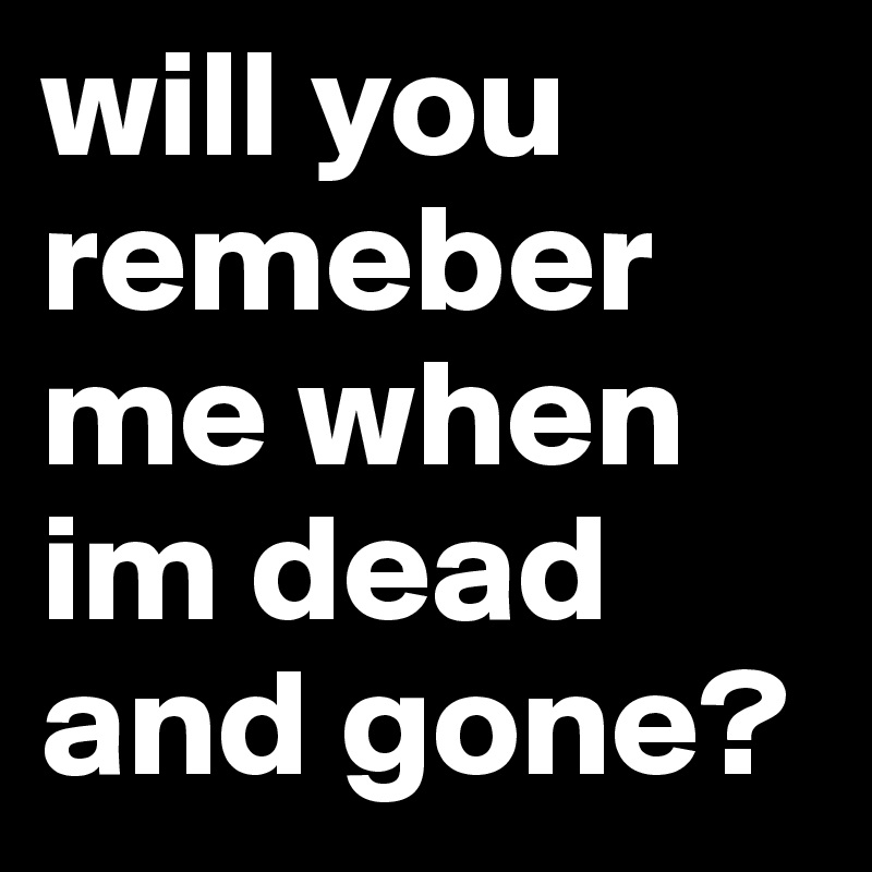 will you remeber me when im dead and gone?