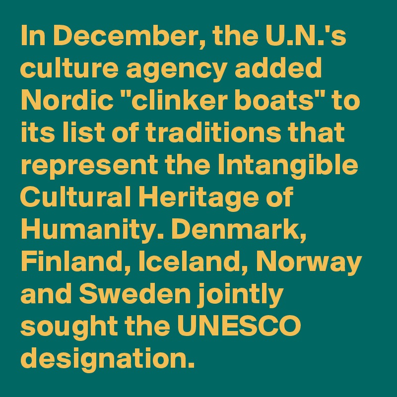 In December, the U.N.'s culture agency added Nordic "clinker boats" to its list of traditions that represent the Intangible Cultural Heritage of Humanity. Denmark, Finland, Iceland, Norway and Sweden jointly sought the UNESCO designation.