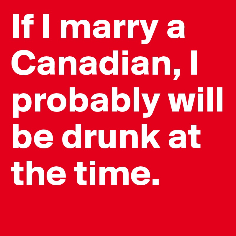 If I marry a Canadian, I probably will be drunk at the time.