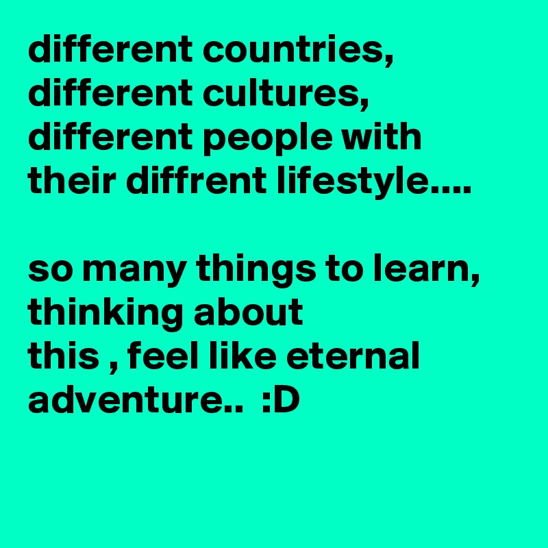 different countries, different cultures, different people with their diffrent lifestyle....

so many things to learn, thinking about 
this , feel like eternal adventure..  :D

