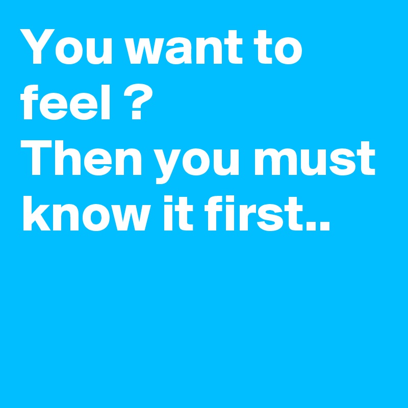 You want to feel ?
Then you must know it first..

