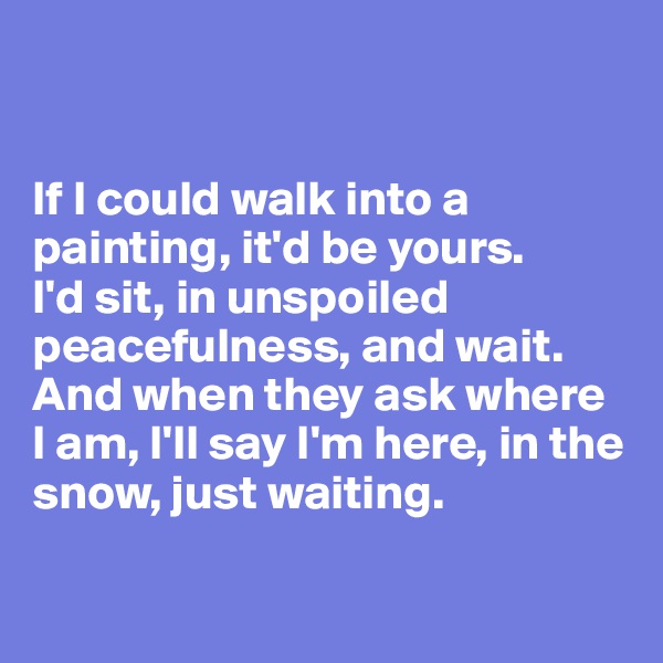 


If I could walk into a painting, it'd be yours. 
I'd sit, in unspoiled peacefulness, and wait. 
And when they ask where 
I am, I'll say I'm here, in the snow, just waiting. 

