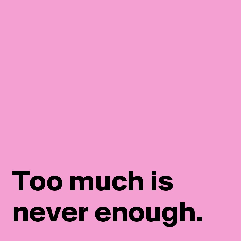 




Too much is 
never enough.