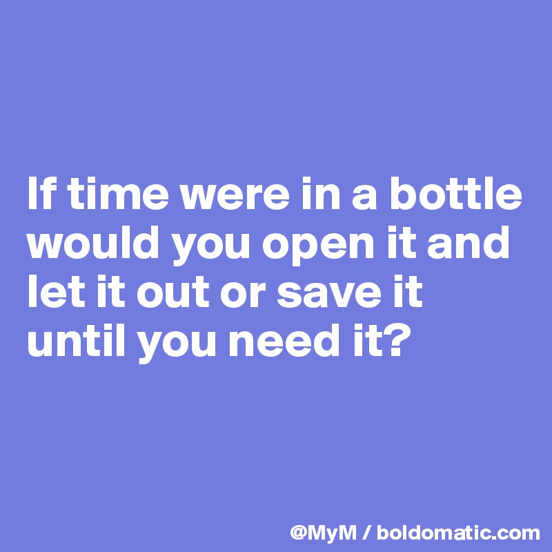 


If time were in a bottle would you open it and let it out or save it until you need it?



