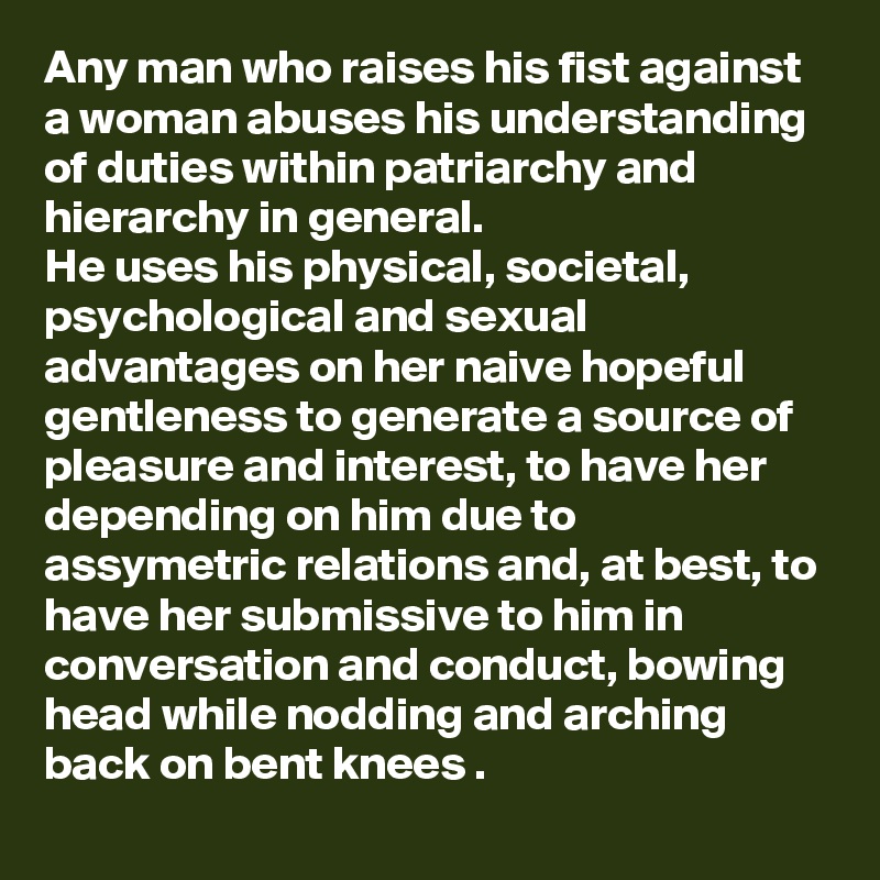 Any man who raises his fist against a woman abuses his understanding of duties within patriarchy and hierarchy in general.
He uses his physical, societal, psychological and sexual advantages on her naive hopeful gentleness to generate a source of pleasure and interest, to have her depending on him due to assymetric relations and, at best, to have her submissive to him in conversation and conduct, bowing head while nodding and arching back on bent knees .