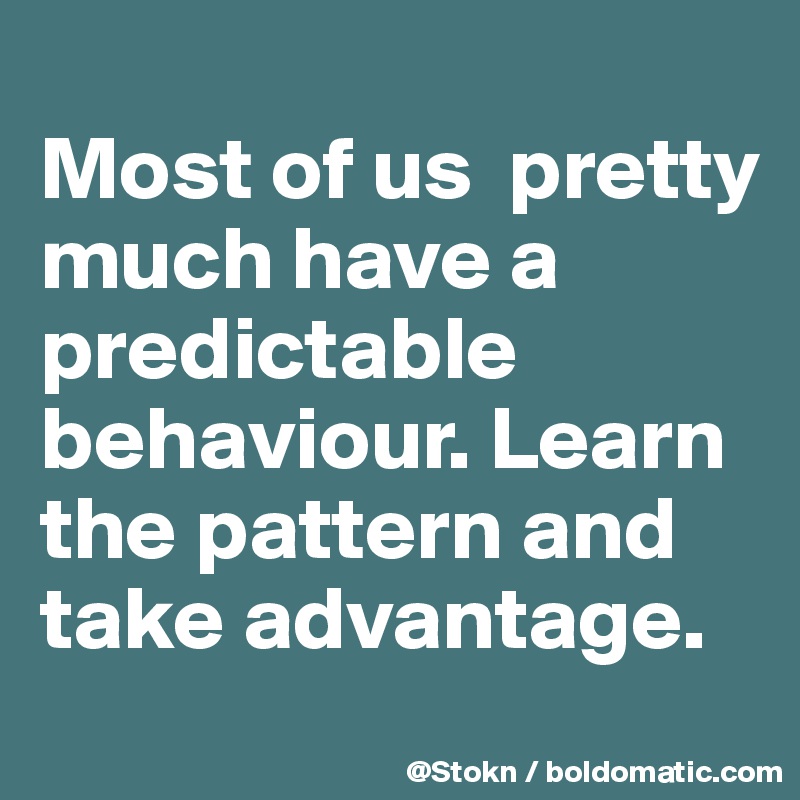 
Most of us  pretty much have a predictable behaviour. Learn the pattern and take advantage. 