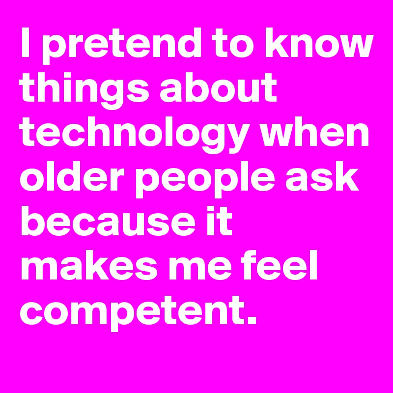 I pretend to know things about technology when older people ask because it makes me feel competent.