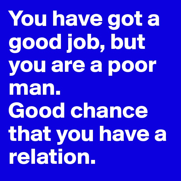 You have got a good job, but you are a poor man.
Good chance that you have a relation.