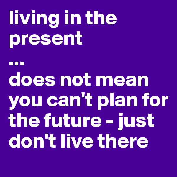 living in the present
...
does not mean you can't plan for the future - just don't live there
