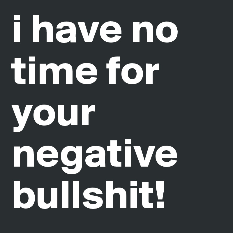 i have no time for your negative bullshit!