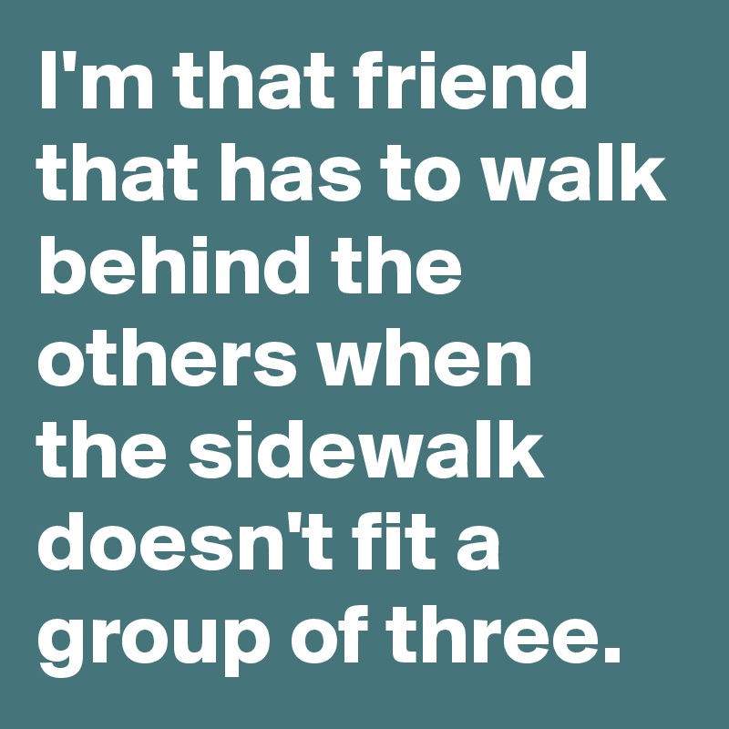 I'm that friend that has to walk behind the others when the sidewalk doesn't fit a group of three.