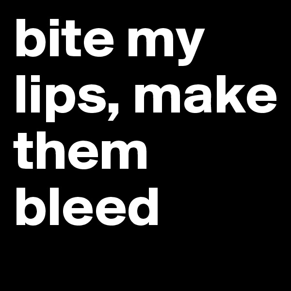 bite my lips, make them bleed