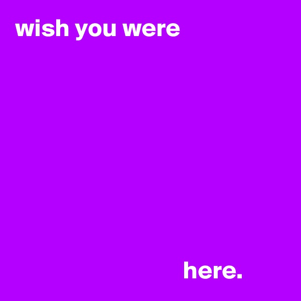 wish you were 








                                 here.