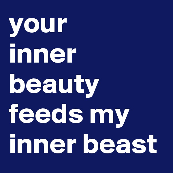 your 
inner beauty feeds my inner beast