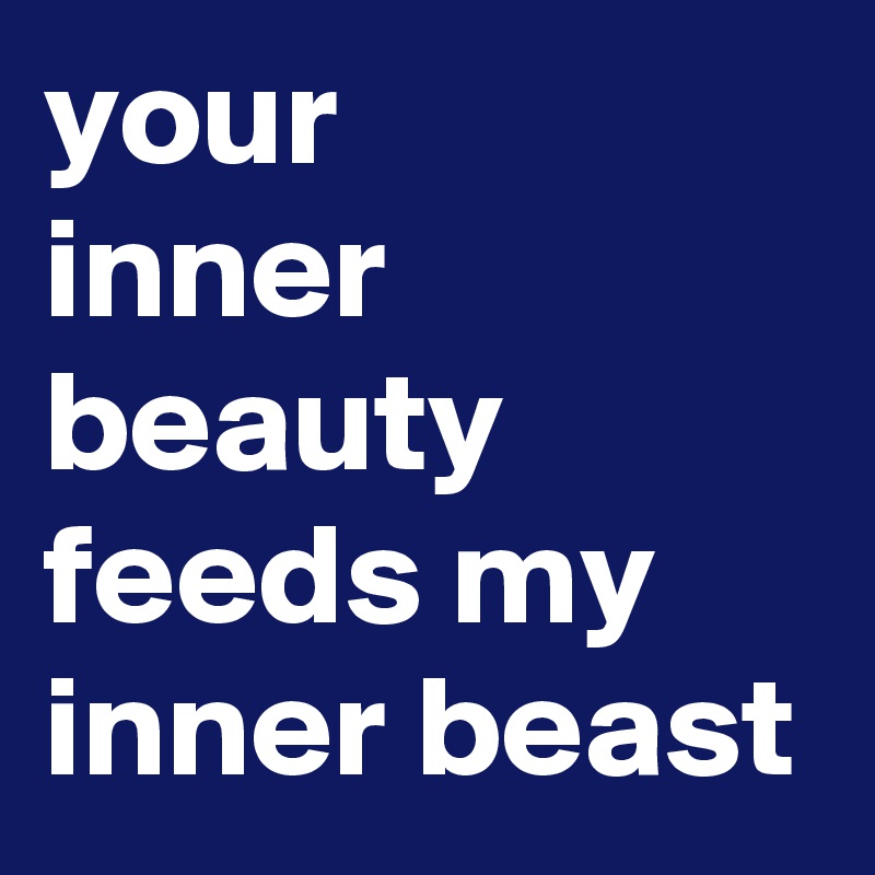 your 
inner beauty feeds my inner beast