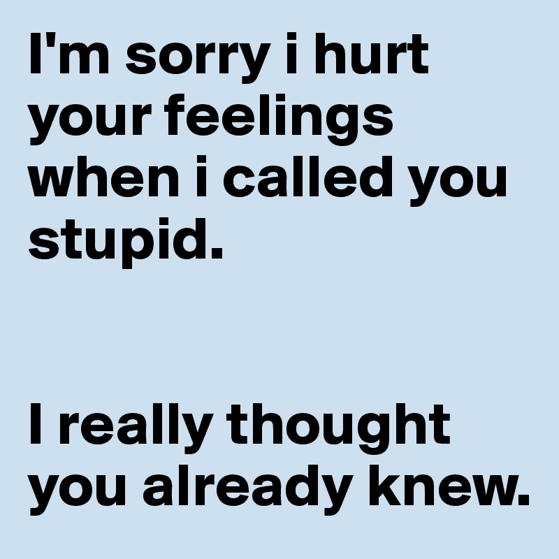 I'm sorry i hurt your feelings when i called you stupid.


I really thought you already knew.