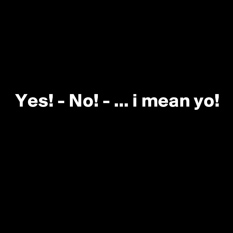 



 Yes! - No! - ... i mean yo!




