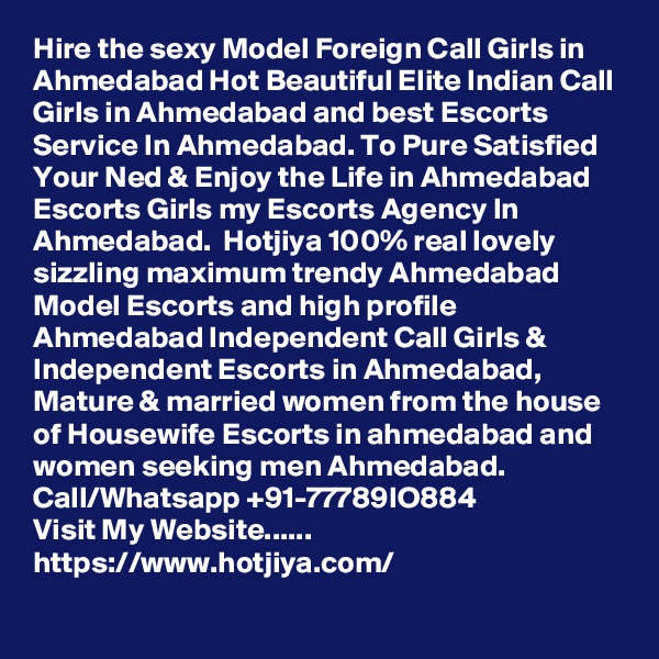 Hire the sexy Model Foreign Call Girls in Ahmedabad Hot Beautiful Elite Indian Call Girls in Ahmedabad and best Escorts Service In Ahmedabad. To Pure Satisfied Your Ned & Enjoy the Life in Ahmedabad Escorts Girls my Escorts Agency In Ahmedabad.  Hotjiya 100% real lovely sizzling maximum trendy Ahmedabad Model Escorts and high profile Ahmedabad Independent Call Girls & Independent Escorts in Ahmedabad, Mature & married women from the house of Housewife Escorts in ahmedabad and women seeking men Ahmedabad.  Call/Whatsapp +91-77789IO884
Visit My Website......
https://www.hotjiya.com/
