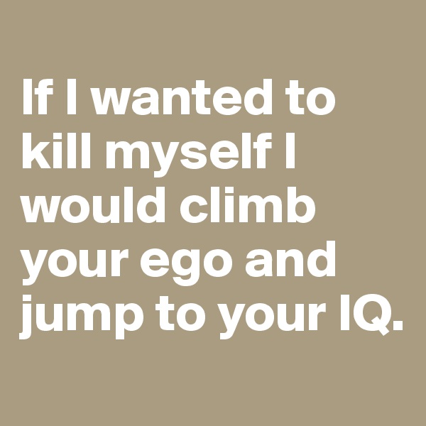 
If I wanted to kill myself I would climb your ego and jump to your IQ.
