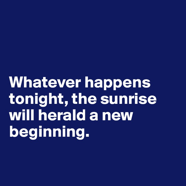 



Whatever happens tonight, the sunrise
will herald a new beginning.

