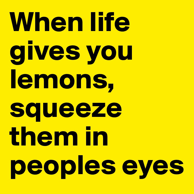 When life gives you lemons, squeeze them in peoples eyes