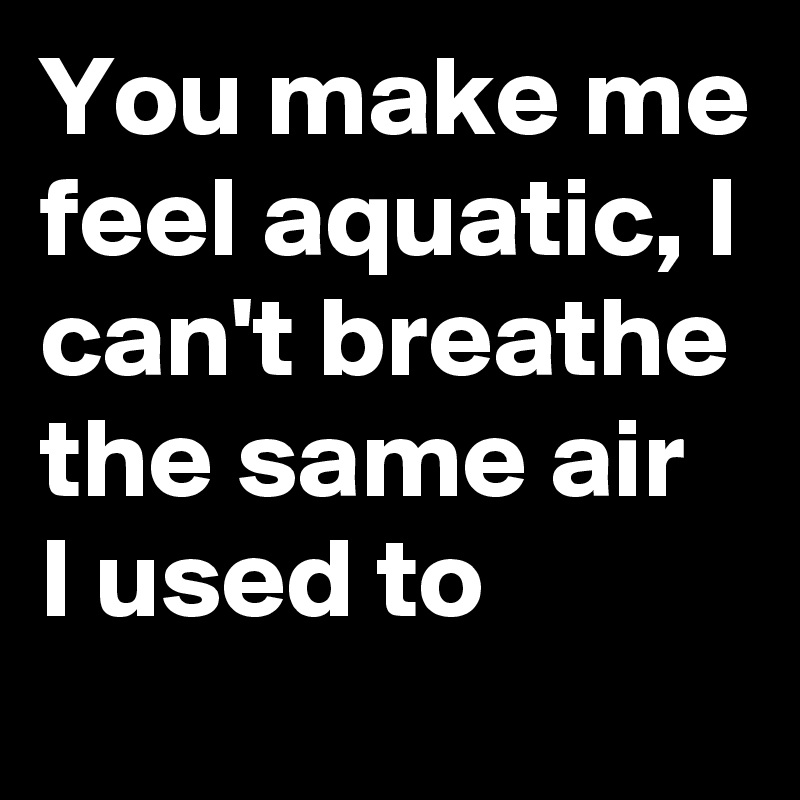 You make me feel aquatic, I can't breathe the same air I used to