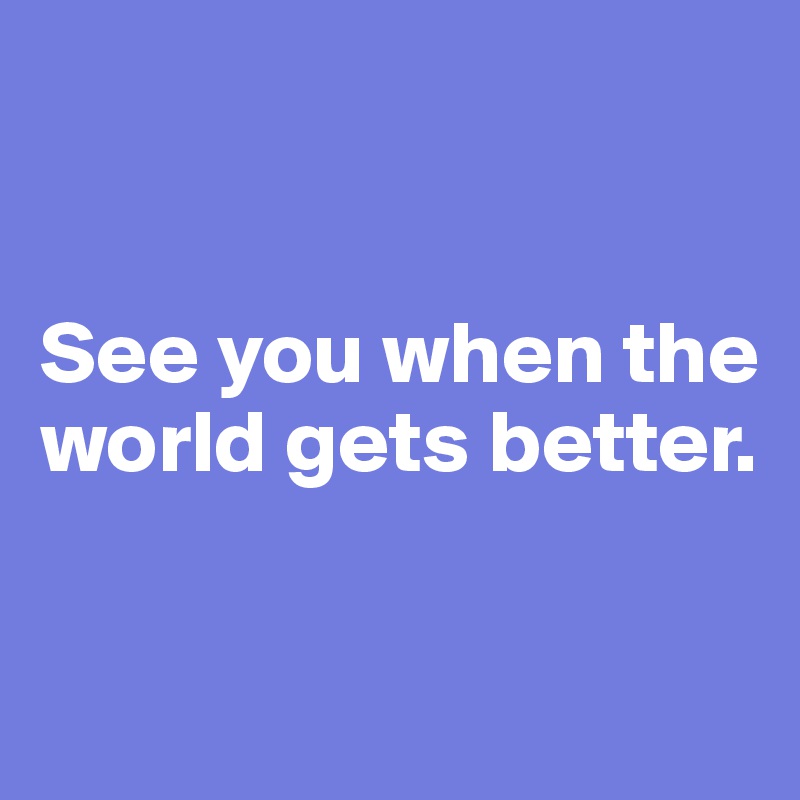 


See you when the world gets better. 

