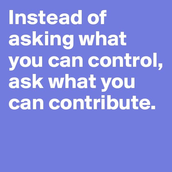 Instead of asking what you can control, 
ask what you can contribute. 

