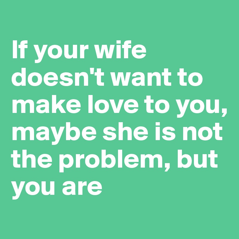
If your wife doesn't want to make love to you, maybe she is not the problem, but you are