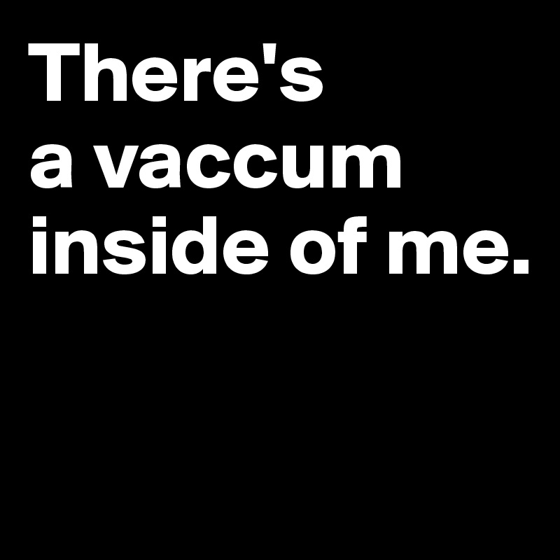 There's
a vaccum inside of me.

