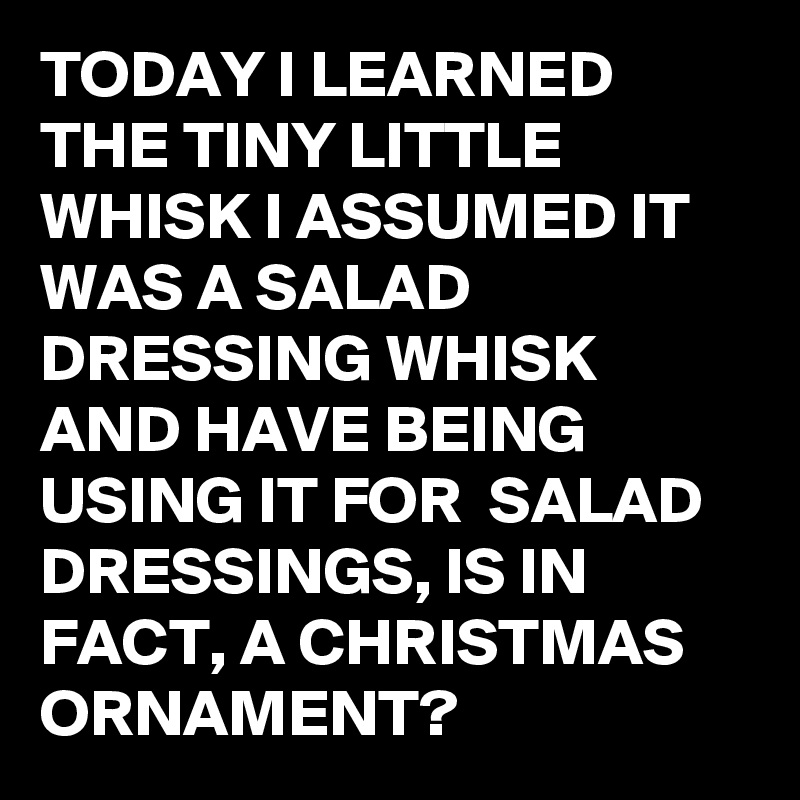 TODAY I LEARNED THE TINY LITTLE WHISK I ASSUMED IT WAS A SALAD DRESSING WHISK AND HAVE BEING USING IT FOR  SALAD DRESSINGS, IS IN FACT, A CHRISTMAS ORNAMENT?