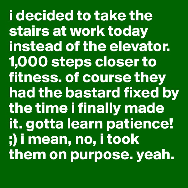i decided to take the stairs at work today instead of the elevator. 1,000 steps closer to fitness. of course they had the bastard fixed by the time i finally made it. gotta learn patience!  ;) i mean, no, i took them on purpose. yeah. 