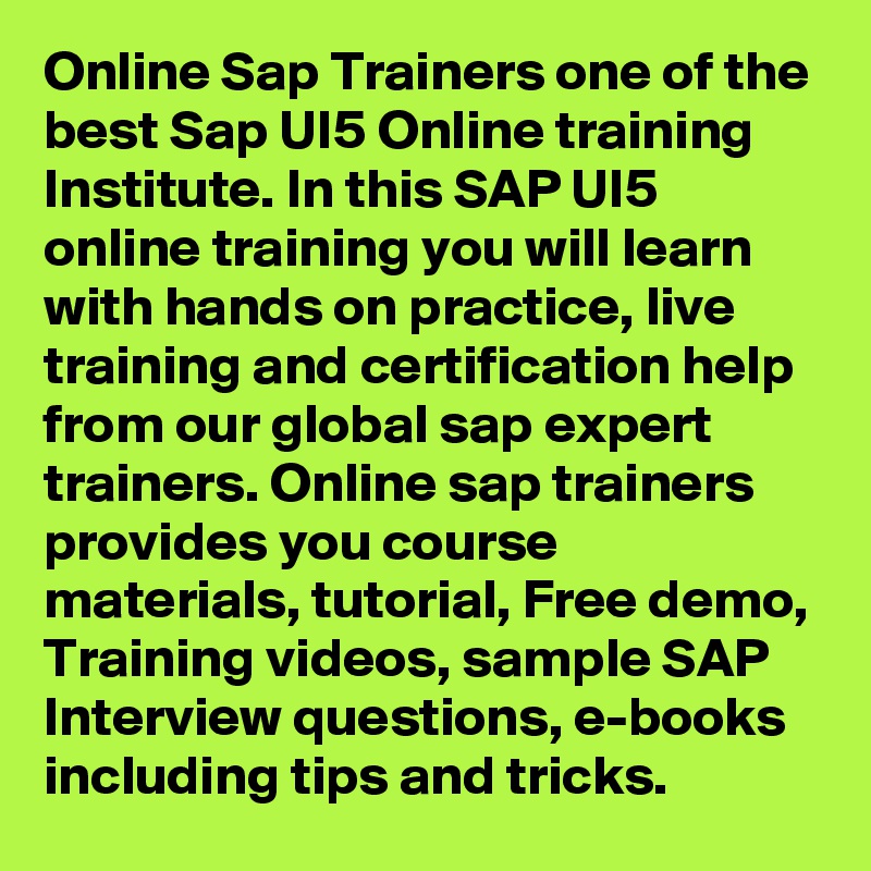 Online Sap Trainers one of the best Sap UI5 Online training Institute. In this SAP UI5 online training you will learn with hands on practice, live training and certification help from our global sap expert trainers. Online sap trainers provides you course materials, tutorial, Free demo, Training videos, sample SAP Interview questions, e-books including tips and tricks. 