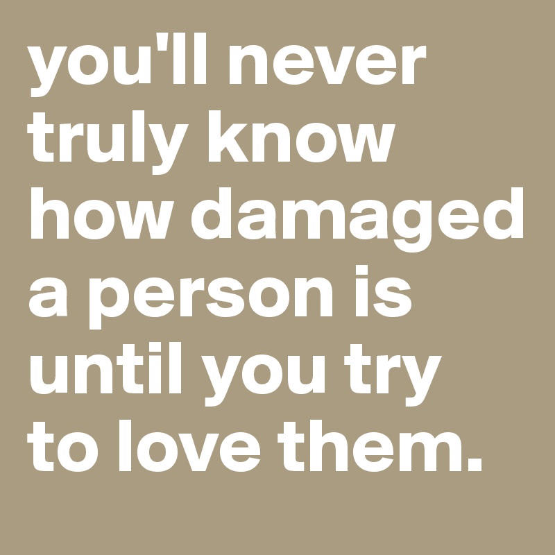 you'll never truly know how damaged a person is until you try to love them.